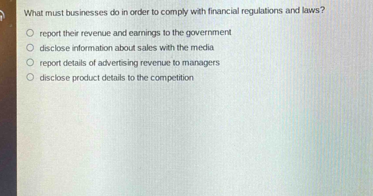 what must businesses do in order to comply with financial regulations and laws?\nreport their revenue and earnings to the government\ndisclose information about sales with the media\nreport details of advertising revenue to managers\ndisclose product details to the competition