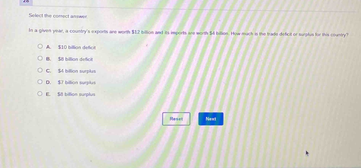 select the correct answer.\nin a given year, a countrys exports are worth $12 billion and its imports are worth $4 billion. how much is the trade deficit or surplus for this country?\na. $10 billion deficit\nb. $8 billion deficit\nc. $4 billion surplus\nd. $7 billion surplus\ne. $8 billion surplus