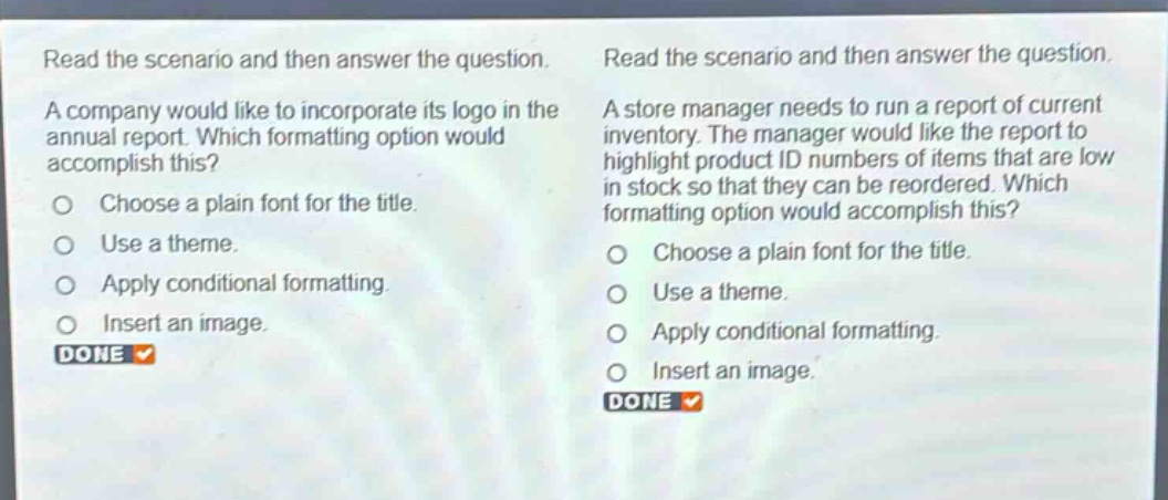 read the scenario and then answer the question. a company would like to incorporate its logo in the annual report. which formatting option would accomplish this? choose a plain font for the title. use a theme. apply conditional formatting. insert an image. done read the scenario and then answer the question. a store manager needs to run a report of current inventory. the manager would like the report to highlight product id numbers of items that are low in stock so that they can be reordered. which formatting option would accomplish this? choose a plain font for the title. use a theme. apply conditional formatting. insert an image. done