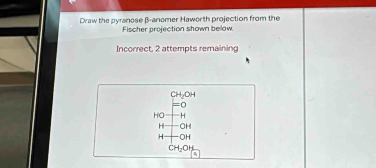 draw the pyranose β -anomer haworth projection from the fischer projection shown below. incorrect, 2 attempts remaining