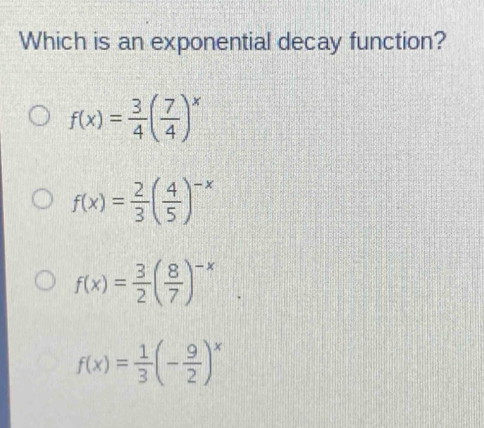 which is an exponential decay function?\n f(x)=\frac{3}{4}(\frac{7}{4})^{x}\n f(x)=\frac{2}{3}(\frac{4}{5})^{-x}\n f(x)=\frac{3}{2}(\frac{8}{7})^{-x}\n f(x)=\frac{1}{3}(-\frac{9}{2})^{x}