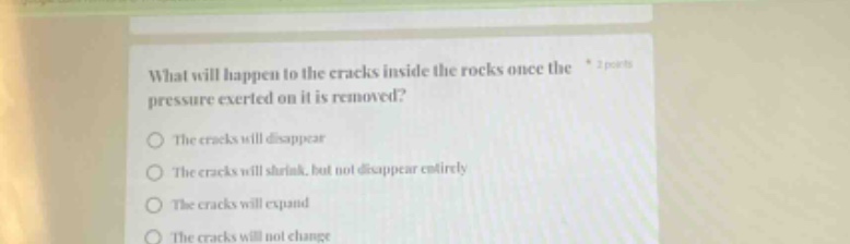 what will happen to the cracks inside the rocks once the pressure exerted on it is removed?\nthe cracks will disappear\nthe cracks will shrink, but not disappear entirely\nthe cracks will expand\nthe cracks will not change