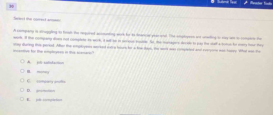 select the correct answer.\na company is struggling to finish the required accounting work for its financial year - end. the employees are unwilling to stay late to complete the work. if the company does not complete its work, it will be in serious trouble. so, the managers decide to pay the staff a bonus for every hour they stay during this period. after the employees worked extra hours for a few days, the work was completed and everyone was happy. what was the incentive for the employees in this scenario?\na. job satisfaction\nb. money\nc. company profits\nd. promotion\ne. job completion