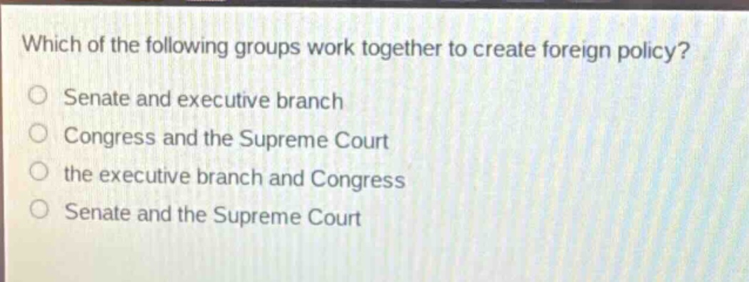 which of the following groups work together to create foreign policy?\no senate and executive branch\no congress and the supreme court\no the executive branch and congress\no senate and the supreme court