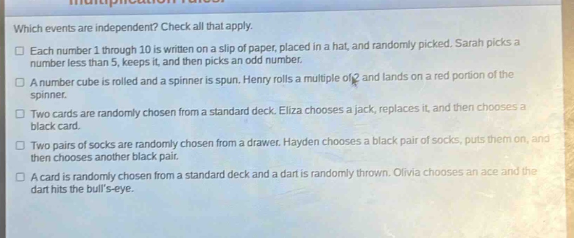 which events are independent? check all that apply.\n□ each number 1 through 10 is written on a slip of paper, placed in a hat, and randomly picked. sarah picks a number less than 5, keeps it, and then picks an odd number.\n□ a number cube is rolled and a spinner is spun. henry rolls a multiple of 2 and lands on a red portion of the spinner.\n□ two cards are randomly chosen from a standard deck. eliza chooses a jack, replaces it, and then chooses a black card.\n□ two pairs of socks are randomly chosen from a drawer. hayden chooses a black pair of socks, puts them on, and then chooses another black pair.\n□ a card is randomly chosen from a standard deck and a dart is randomly thrown. olivia chooses an ace and the dart hits the bulls - eye.