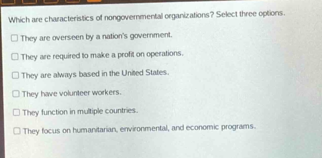 which are characteristics of nongovernmental organizations? select three options.\n□ they are overseen by a nations government.\n□ they are required to make a profit on operations.\n□ they are always based in the united states.\n□ they have volunteer workers.\n□ they function in multiple countries.\n□ they focus on humanitarian, environmental, and economic programs.