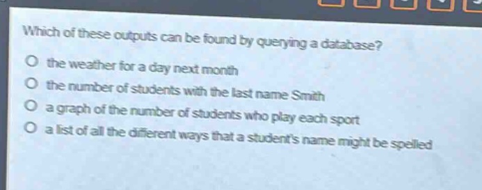 which of these outputs can be found by querying a database?\no the weather for a day next month\no the number of students with the last name smith\no a graph of the number of students who play each sport\no a list of all the different ways that a students name might be spelled
