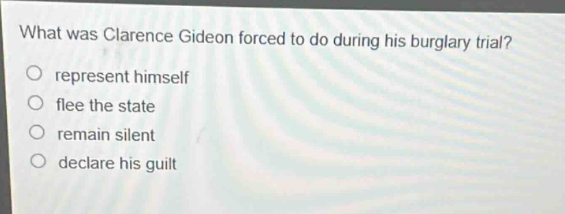 what was clarence gideon forced to do during his burglary trial?\nrepresent himself\nflee the state\nremain silent\ndeclare his guilt