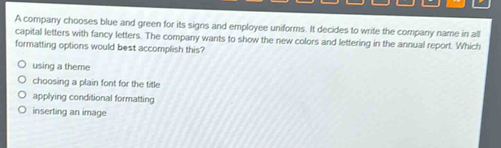 a company chooses blue and green for its signs and employee uniforms. it decides to write the company name in all capital letters with fancy letters. the company wants to show the new colors and lettering in the annual report. which formatting options would best accomplish this?\nusing a theme\nchoosing a plain font for the title\napplying conditional formatting\ninserting an image
