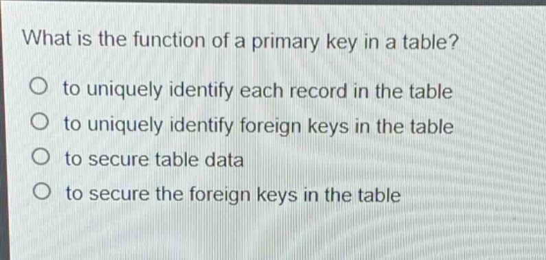 what is the function of a primary key in a table?\no to uniquely identify each record in the table\no to uniquely identify foreign keys in the table\no to secure table data\no to secure the foreign keys in the table