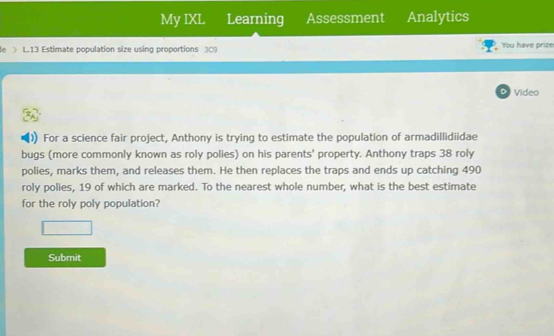 for a science fair project, anthony is trying to estimate the population of armadillidiidae bugs (more commonly known as roly polies) on his parents property. anthony traps 38 roly polies, marks them, and releases them. he then replaces the traps and ends up catching 490 roly polies, 19 of which are marked. to the nearest whole number, what is the best estimate for the roly poly population?