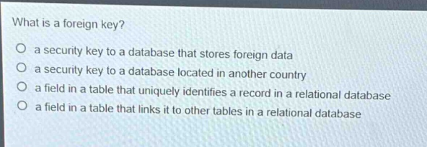 what is a foreign key?\no a security key to a database that stores foreign data\no a security key to a database located in another country\no a field in a table that uniquely identifies a record in a relational database\no a field in a table that links it to other tables in a relational database