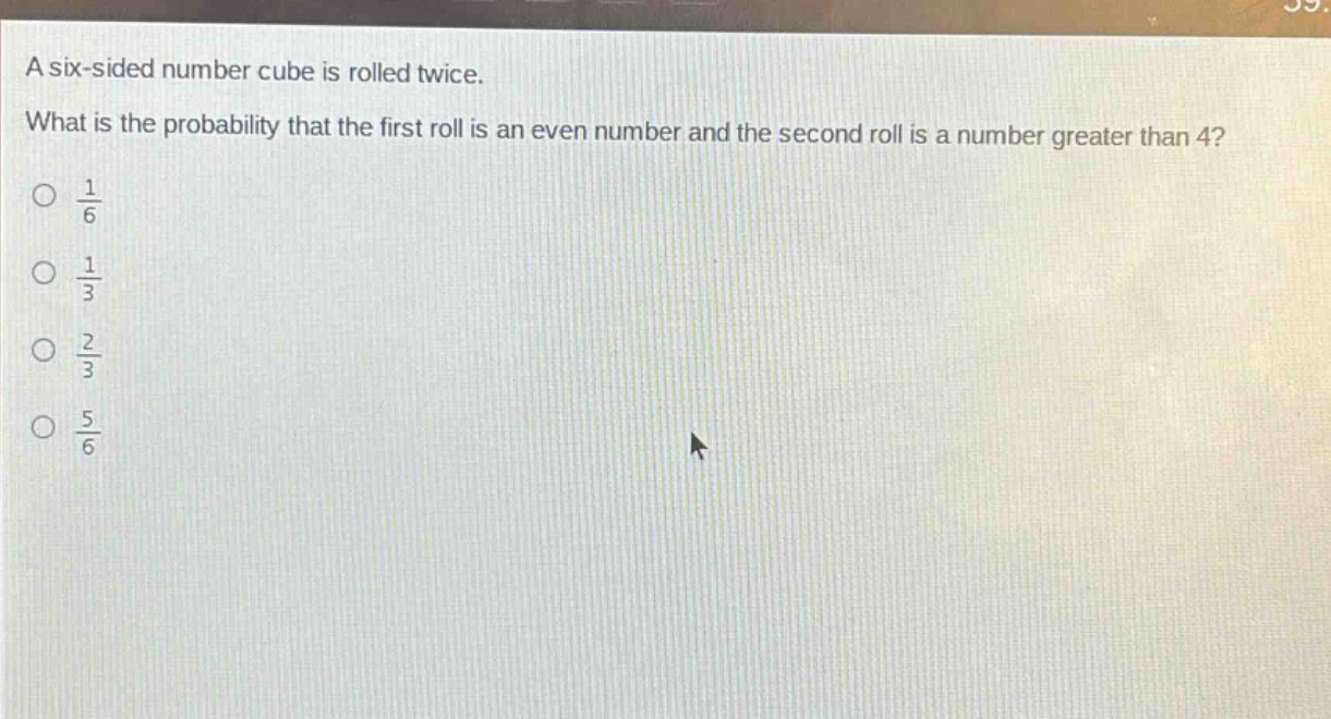 a six - sided number cube is rolled twice. what is the probability that the first roll is an even number and the second roll is a number greater than 4?\n$\frac{1}{6}$\n$\frac{1}{3}$\n$\frac{2}{3}$\n$\frac{5}{6}$