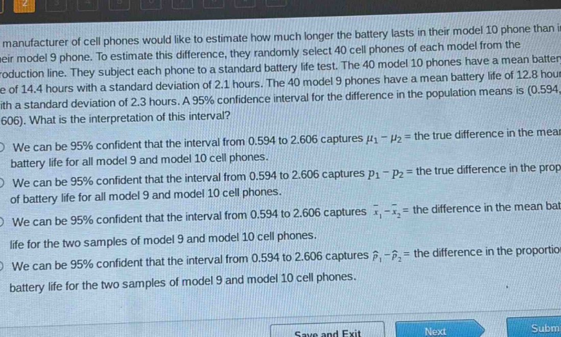 a manufacturer of cell phones would like to estimate how much longer the battery lasts in their model 10 phone than in their model 9 phone. to estimate this difference, they randomly select 40 cell phones of each model from the production line. they subject each phone to a standard battery life test. the 40 model 10 phones have a mean battery life of 14.4 hours with a standard deviation of 2.1 hours. the 40 model 9 phones have a mean battery life of 12.8 hours with a standard deviation of 2.3 hours. a 95% confidence interval for the difference in the population means is (0.594, 2.606). what is the interpretation of this interval?\nwe can be 95% confident that the interval from 0.594 to 2.606 captures $mu_1-mu_2$ = the true difference in the mean battery life for all model 9 and model 10 cell phones.\nwe can be 95% confident that the interval from 0.594 to 2.606 captures $p_1 - p_2$ = the true difference in the proportion of battery life for all model 9 and model 10 cell phones.\nwe can be 95% confident that the interval from 0.594 to 2.606 captures $\bar{x}_1-\bar{x}_2$ = the difference in the mean battery life for the two samples of model 9 and model 10 cell phones.\nwe can be 95% confident that the interval from 0.594 to 2.606 captures $hat{p}_1-hat{p}_2$ = the difference in the proportion of battery life for the two samples of model 9 and model 10 cell phones.