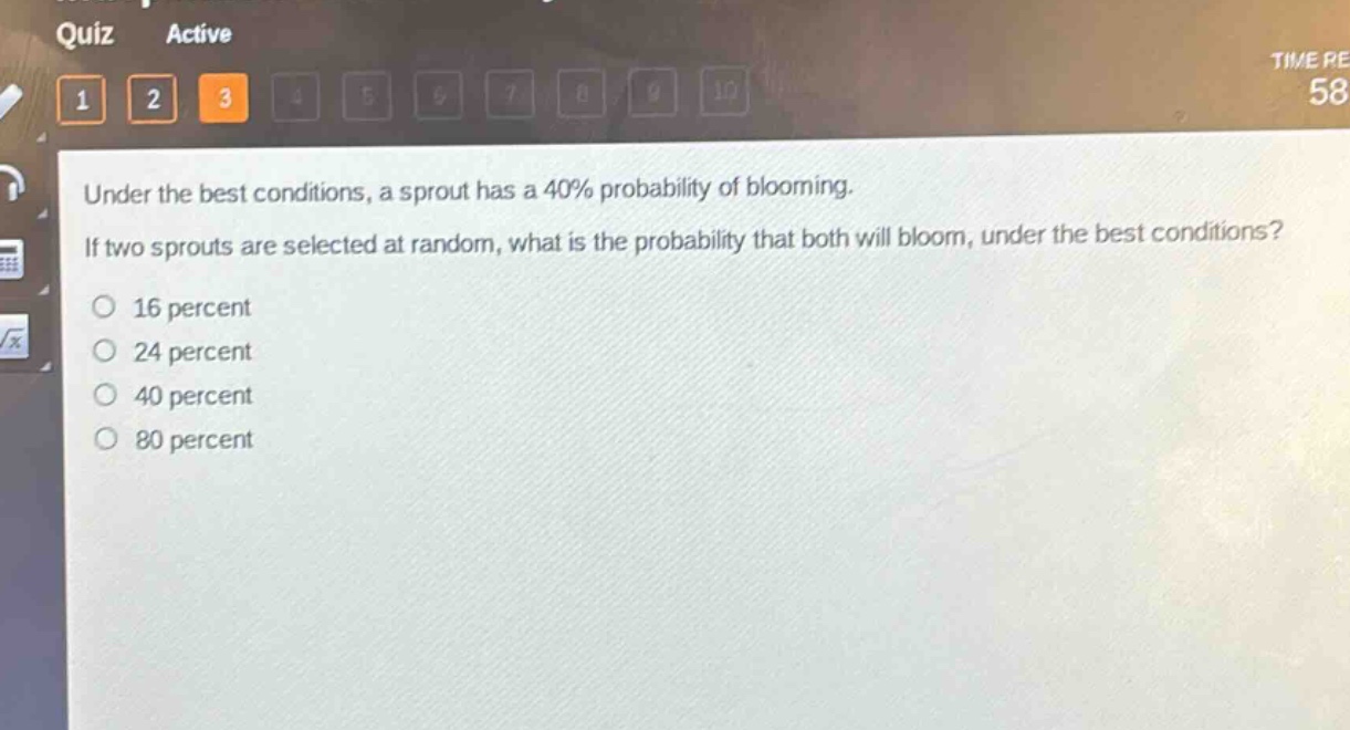 under the best conditions, a sprout has a 40% probability of blooming. if two sprouts are selected at random, what is the probability that both will bloom, under the best conditions?\n16 percent\n24 percent\n40 percent\n80 percent