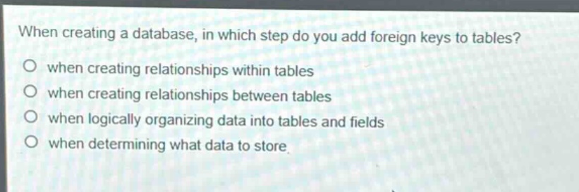when creating a database, in which step do you add foreign keys to tables?\nwhen creating relationships within tables\nwhen creating relationships between tables\nwhen logically organizing data into tables and fields\nwhen determining what data to store