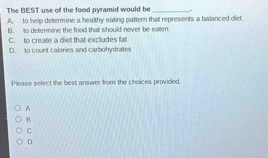 the best use of the food pyramid would be __________. a. to help determine a healthy eating pattern that represents a balanced diet b. to determine the food that should never be eaten c. to create a diet that excludes fat d. to count calories and carbohydrates please select the best answer from the choices provided. o a o b o c o d