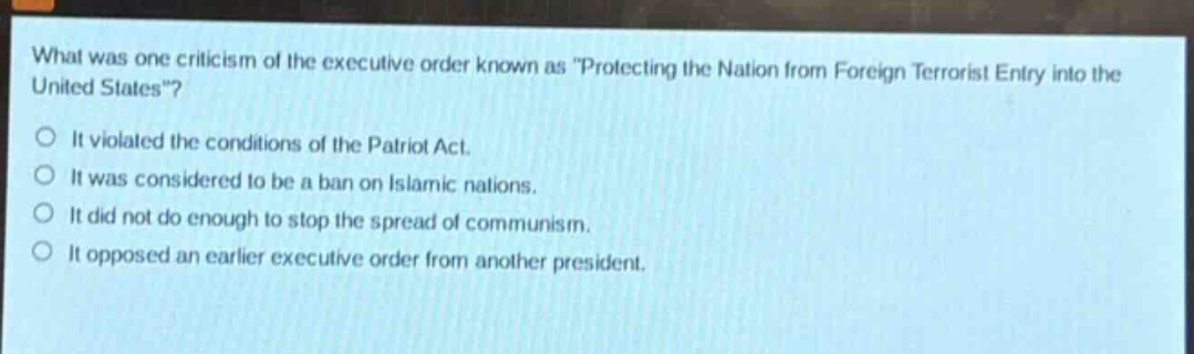 what was one criticism of the executive order known as \protecting the nation from foreign terrorist entry into the united states\?\nit violated the conditions of the patriot act.\nit was considered to be a ban on islamic nations.\nit did not do enough to stop the spread of communism.\nit opposed an earlier executive order from another president.