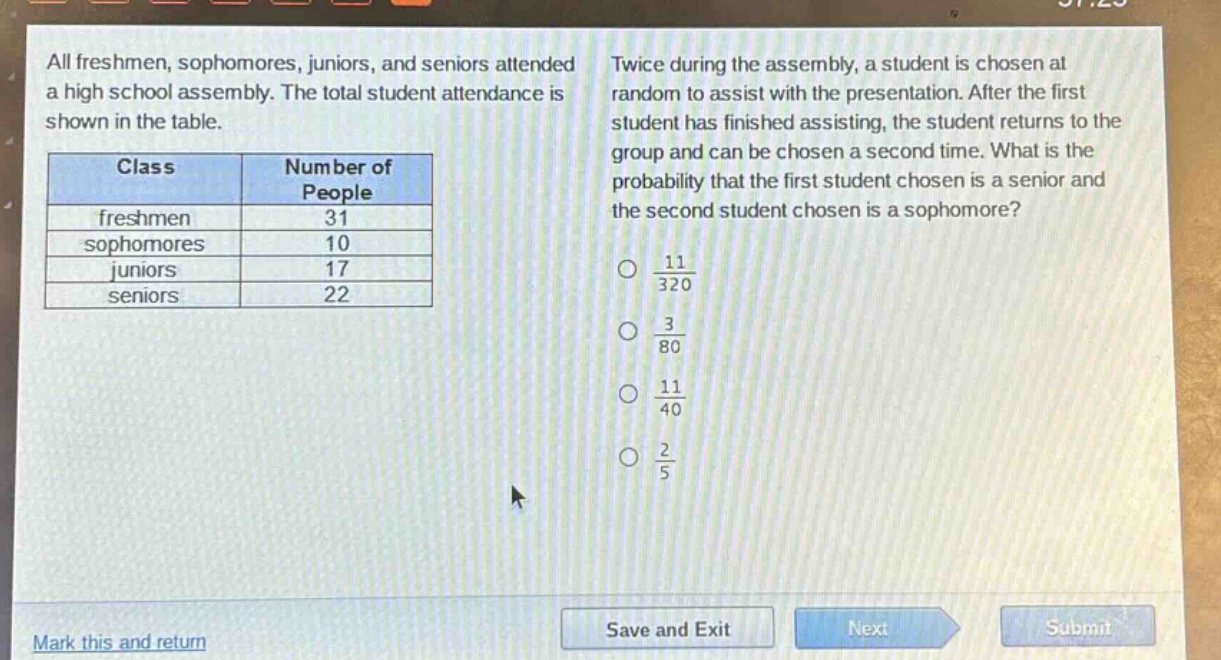 all freshmen, sophomores, juniors, and seniors attended a high school assembly. the total student attendance is shown in the table.\n| class | number of people |\n| ---- | ---- |\n| freshmen | 31 |\n| sophomores | 10 |\n| juniors | 17 |\n| seniors | 22 |\ntwice during the assembly, a student is chosen at random to assist with the presentation. after the first student has finished assisting, the student returns to the group and can be chosen a second time. what is the probability that the first student chosen is a senior and the second student chosen is a sophomore?\n○ $\frac{11}{320}$\n○ $\frac{3}{80}$\n○ $\frac{11}{40}$\n○ $\frac{2}{5}$