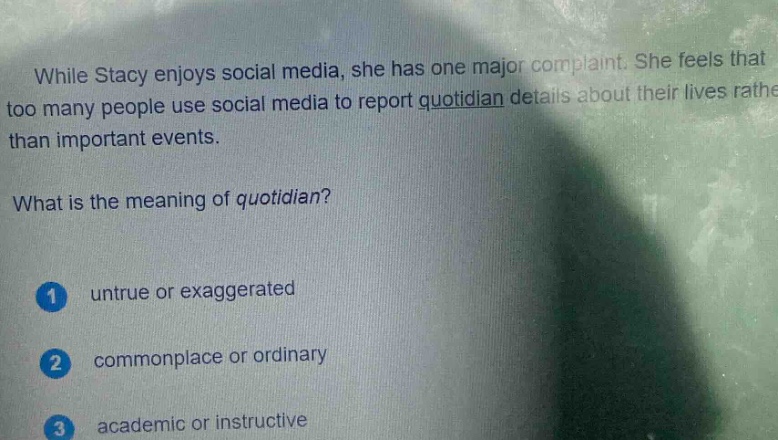 while stacy enjoys social media, she has one major complaint. she feels that too many people use social media to report quotidian details about their lives rather than important events.\nwhat is the meaning of quotidian?\n1 untrue or exaggerated\n2 commonplace or ordinary\n3 academic or instructive