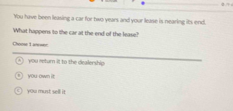 you have been leasing a car for two years and your lease is nearing its end. what happens to the car at the end of the lease? choose 1 answer: a you return it to the dealership b you own it c you must sell it