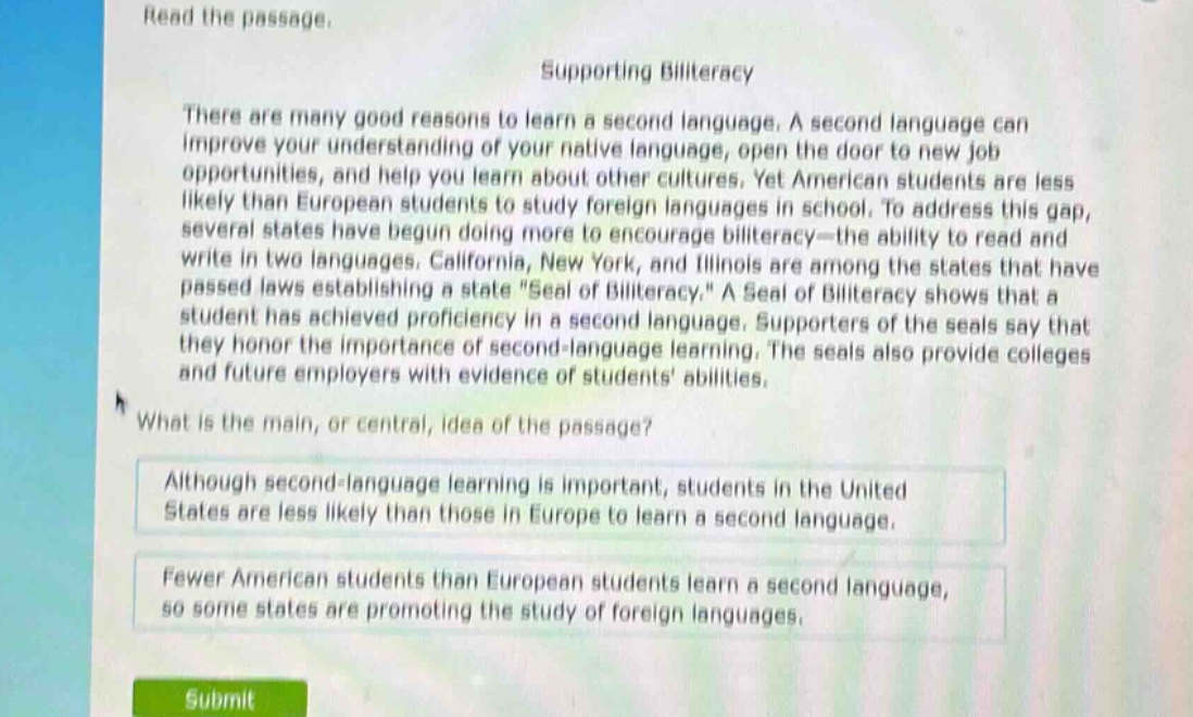 read the passage.\nsupporting biliteracy\nthere are many good reasons to learn a second language. a second language can improve your understanding of your native language, open the door to new job opportunities, and help you learn about other cultures. yet american students are less likely than european students to study foreign languages in school. to address this gap, several states have begun doing more to encourage biliteracy—the ability to read and write in two languages. california, new york, and illinois are among the states that have passed laws establishing a state \seal of biliteracy.\ a seal of biliteracy shows that a student has achieved proficiency in a second language. supporters of the seals say that they honor the importance of second - language learning. the seals also provide colleges and future employers with evidence of students abilities.\nwhat is the main, or central, idea of the passage?\nalthough second - language learning is important, students in the united states are less likely than those in europe to learn a second language.\nfewer american students than european students learn a second language, so some states are promoting the study of foreign languages.