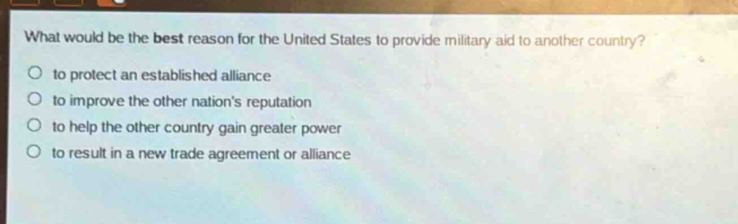 what would be the best reason for the united states to provide military aid to another country?\no to protect an established alliance\no to improve the other nations reputation\no to help the other country gain greater power\no to result in a new trade agreement or alliance
