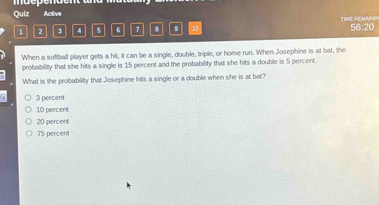 when a softball player gets a hit, it can be a single, double, triple, or home run. when josephine is at bat, the probability that she hits a single is 15 percent and the probability that she hits a double is 5 percent. what is the probability that josephine hits a single or a double when she is at bat?\n3 percent\n10 percent\n20 percent\n75 percent