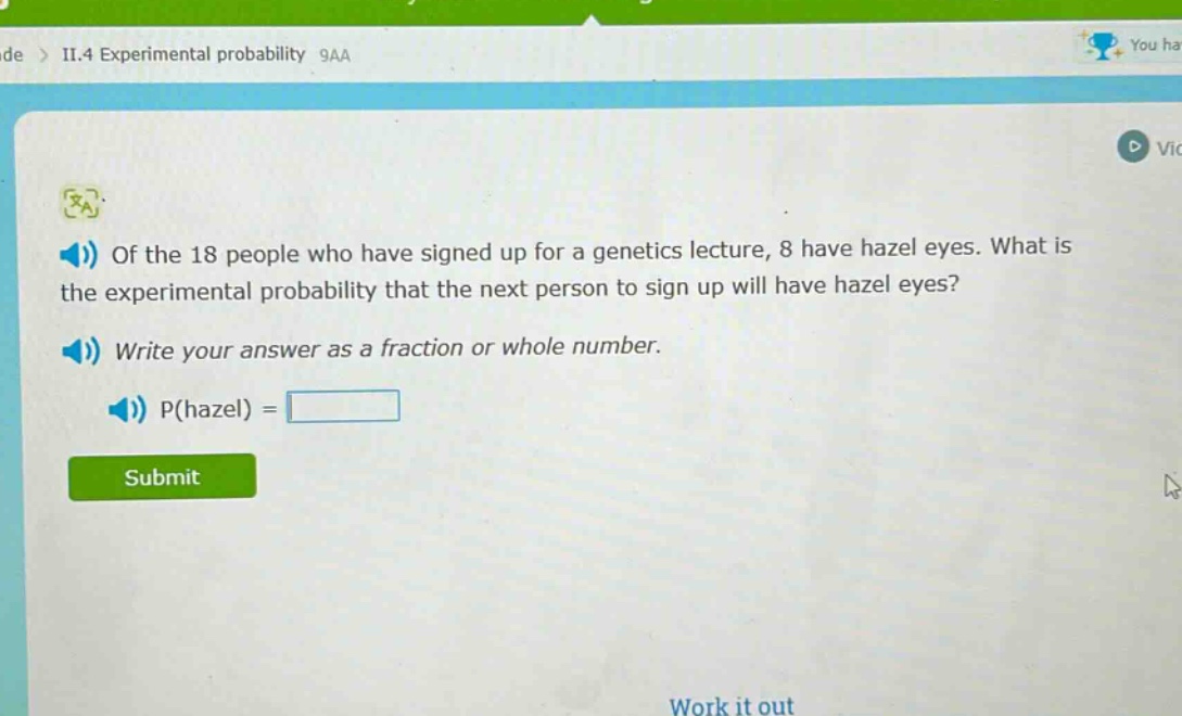 of the 18 people who have signed up for a genetics lecture, 8 have hazel eyes. what is the experimental probability that the next person to sign up will have hazel eyes? write your answer as a fraction or whole number. p(hazel) =