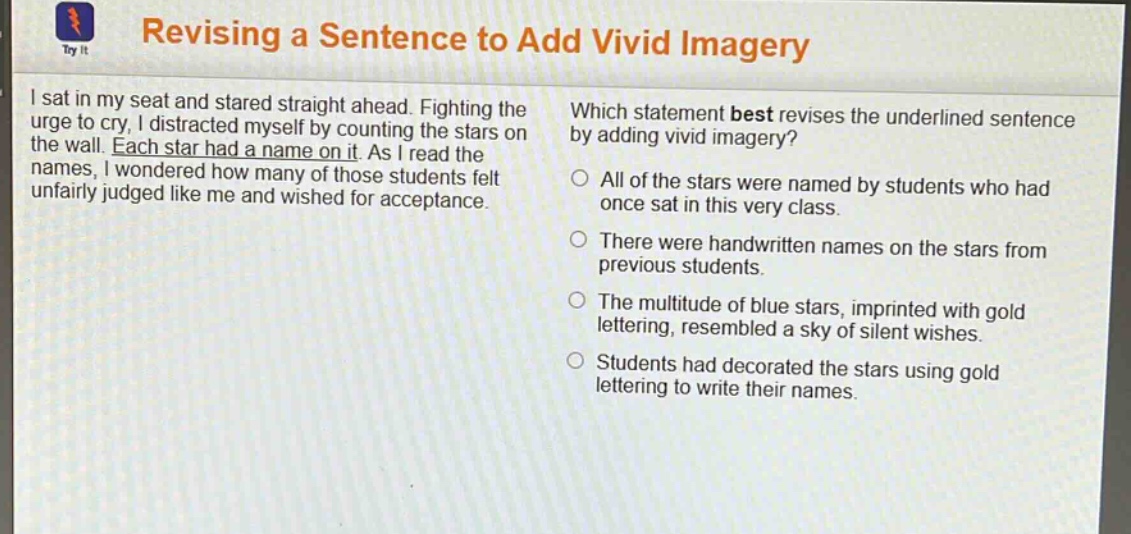 revising a sentence to add vivid imagery\ni sat in my seat and stared straight ahead. fighting the urge to cry, i distracted myself by counting the stars on the wall. each star had a name on it. as i read the names, i wondered how many of those students felt unfairly judged like me and wished for acceptance.\nwhich statement best revises the underlined sentence by adding vivid imagery?\nall of the stars were named by students who had once sat in this very class.\nthere were handwritten names on the stars from previous students.\nthe multitude of blue stars, imprinted with gold lettering, resembled a sky of silent wishes.\nstudents had decorated the stars using gold lettering to write their names.
