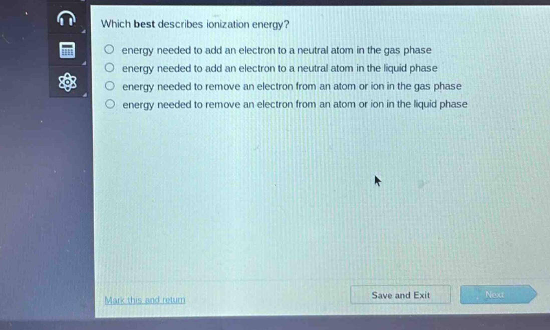 which best describes ionization energy?\nenergy needed to add an electron to a neutral atom in the gas phase\nenergy needed to add an electron to a neutral atom in the liquid phase\nenergy needed to remove an electron from an atom or ion in the gas phase\nenergy needed to remove an electron from an atom or ion in the liquid phase