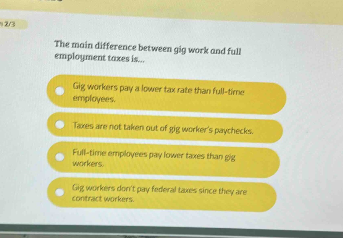 the main difference between gig work and full employment taxes is...\ngig workers pay a lower tax rate than full - time employees.\ntaxes are not taken out of gig worker’s paychecks.\nfull - time employees pay lower taxes than gig workers.\ngig workers don’t pay federal taxes since they are contract workers.