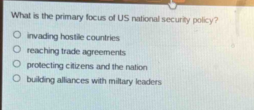 what is the primary focus of us national security policy?\ninvading hostile countries\nreaching trade agreements\nprotecting citizens and the nation\nbuilding alliances with military leaders