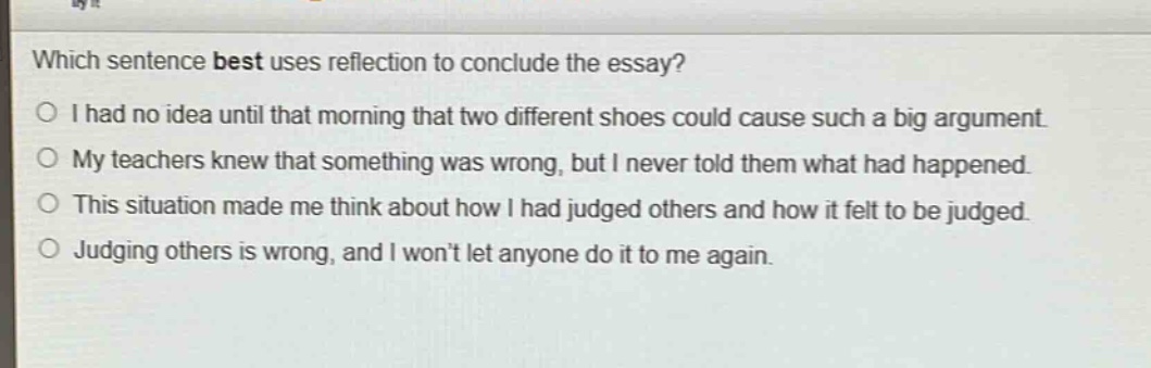 which sentence best uses reflection to conclude the essay?\no i had no idea until that morning that two different shoes could cause such a big argument.\no my teachers knew that something was wrong, but i never told them what had happened.\no this situation made me think about how i had judged others and how it felt to be judged.\no judging others is wrong, and i wont let anyone do it to me again.