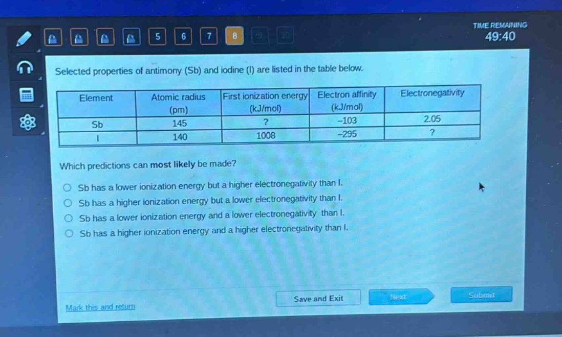 selected properties of antimony (sb) and iodine (i) are listed in the table below.\n| element | atomic radius (pm) | first ionization energy (kj/mol) | electron affinity (kj/mol) | electronegativity |\n| ---- | ---- | ---- | ---- | ---- |\n| sb | 145 |? | -103 | 2.05 |\n| i | 140 | 1008 | -295 |? |\nwhich predictions can most likely be made?\no sb has a lower ionization energy but a higher electronegativity than i.\no sb has a higher ionization energy but a lower electronegativity than i.\no sb has a lower ionization energy and a lower electronegativity than i.\no sb has a higher ionization energy and a higher electronegativity than i.