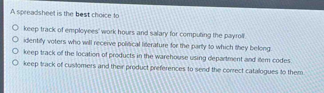 a spreadsheet is the best choice to\n○ keep track of employees work hours and salary for computing the payroll.\n○ identify voters who will receive political literature for the party to which they belong.\n○ keep track of the location of products in the warehouse using department and item codes.\n○ keep track of customers and their product preferences to send the correct catalogues to them.