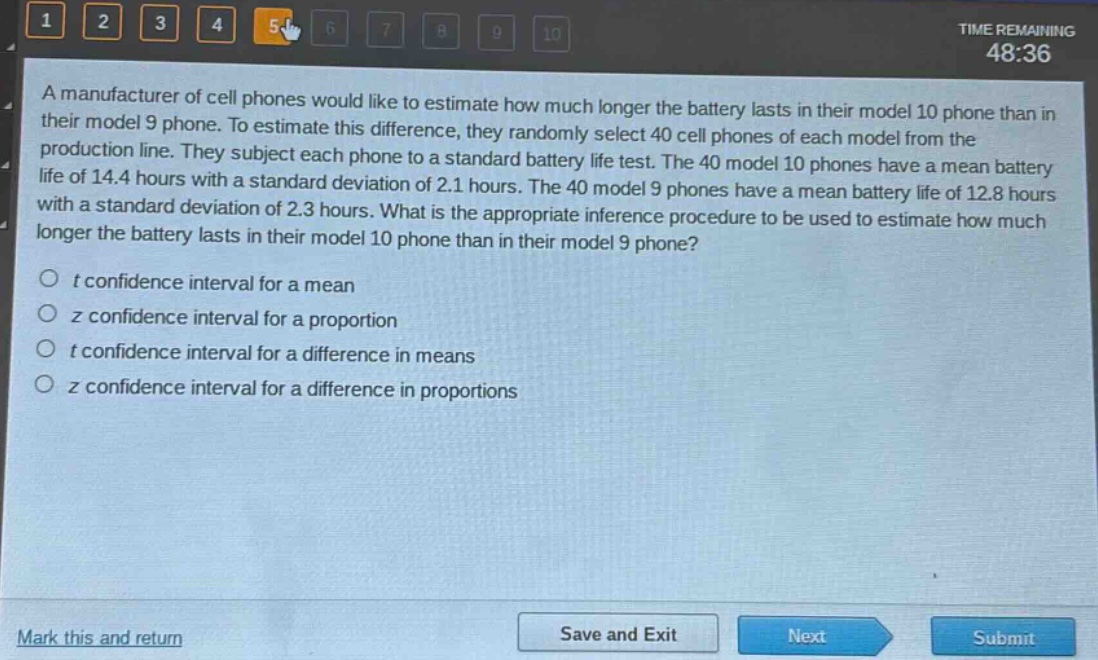 a manufacturer of cell phones would like to estimate how much longer the battery lasts in their model 10 phone than in their model 9 phone. to estimate this difference, they randomly select 40 cell phones of each model from the production line. they subject each phone to a standard battery life test. the 40 model 10 phones have a mean battery life of 14.4 hours with a standard deviation of 2.1 hours. the 40 model 9 phones have a mean battery life of 12.8 hours with a standard deviation of 2.3 hours. what is the appropriate inference procedure to be used to estimate how much longer the battery lasts in their model 10 phone than in their model 9 phone?\no t confidence interval for a mean\no z confidence interval for a proportion\no t confidence interval for a difference in means\no z confidence interval for a difference in proportions