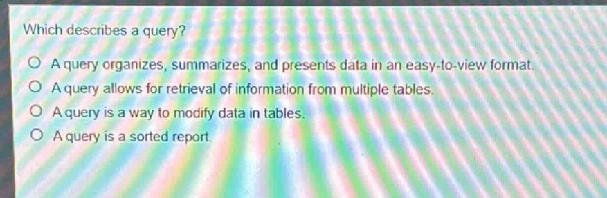 which describes a query?\na query organizes, summarizes, and presents data in an easy - to - view format.\na query allows for retrieval of information from multiple tables.\na query is a way to modify data in tables.\na query is a sorted report.