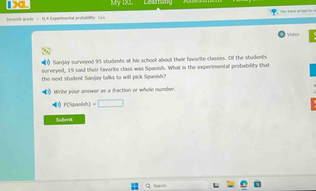 sanjay surveyed 95 students at his school about their favorite classes. of the students surveyed, 19 said their favorite class was spanish. what is the experimental probability that the next student sanjay talks to will pick spanish? write your answer as a fraction or whole number. p(spanish) =