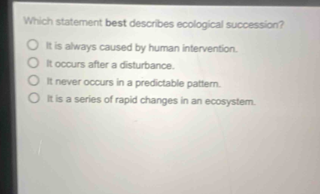 which statement best describes ecological succession?\no it is always caused by human intervention.\no it occurs after a disturbance.\no it never occurs in a predictable pattern.\no it is a series of rapid changes in an ecosystem.