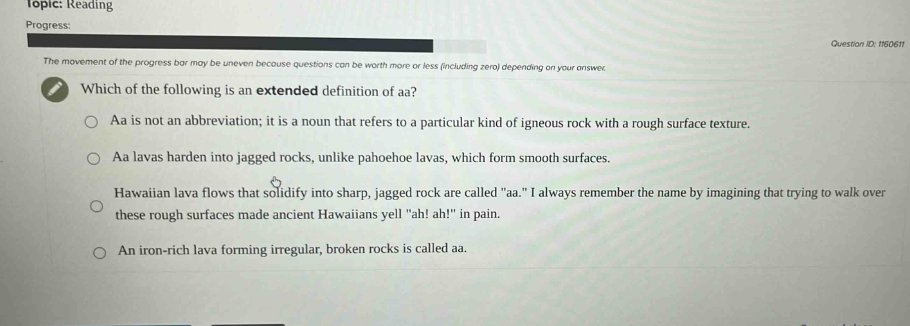 topic: reading\nprogress:\nthe movement of the progress bar may be uneven because questions can be worth more or less (including zero) depending on your answer.\nwhich of the following is an extended definition of aa?\naa is not an abbreviation; it is a noun that refers to a particular kind of igneous rock with a rough surface texture.\naa lavas harden into jagged rocks, unlike pahoehoe lavas, which form smooth surfaces.\nhawaiian lava flows that solidify into sharp, jagged rock are called \aa.\ i always remember the name by imagining that trying to walk over these rough surfaces made ancient hawaiians yell \ah! ah!\ in pain.\nan iron - rich lava forming irregular, broken rocks is called aa.