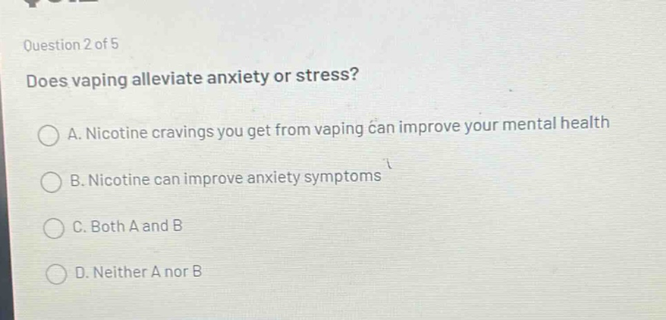 question 2 of 5\ndoes vaping alleviate anxiety or stress?\na. nicotine cravings you get from vaping can improve your mental health\nb. nicotine can improve anxiety symptoms\nc. both a and b\nd. neither a nor b