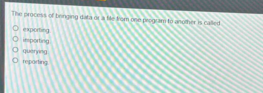 the process of bringing data or a file from one program to another is called\no exporting.\no importing.\no querying.\no reporting.