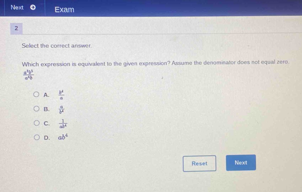 select the correct answer. which expression is equivalent to the given expression? assume the denominator does not equal zero. $\frac{a^{3}b^{5}}{a^{4}b}$\na. $\frac{b^{4}}{a}$\nb. $\frac{a}{b^{4}}$\nc. $\frac{1}{ab^{4}}$\nd. $ab^{4}$