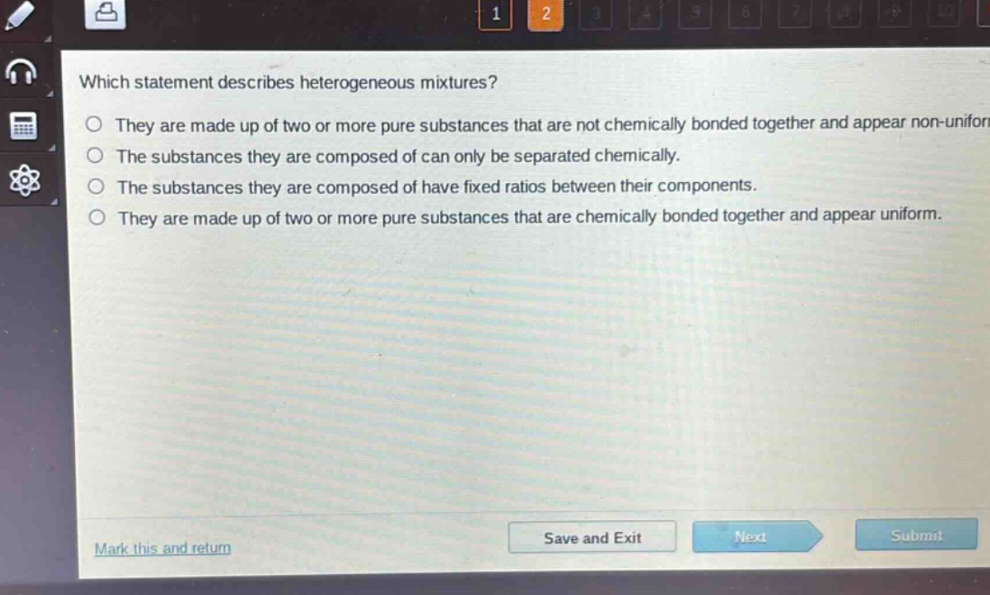 which statement describes heterogeneous mixtures?\nthey are made up of two or more pure substances that are not chemically bonded together and appear non - uniform.\nthe substances they are composed of can only be separated chemically.\nthe substances they are composed of have fixed ratios between their components.\nthey are made up of two or more pure substances that are chemically bonded together and appear uniform.