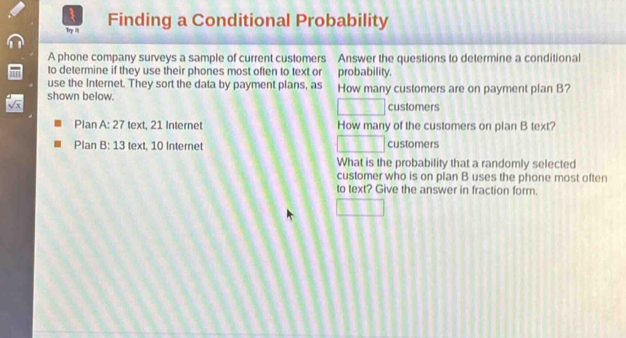 finding a conditional probability\na phone company surveys a sample of current customers to determine if they use their phones most often to text or use the internet. they sort the data by payment plans, as shown below.\nplan a: 27 text, 21 internet\nplan b: 13 text, 10 internet\nanswer the questions to determine a conditional probability.\nhow many customers are on payment plan b?\ncustomers\nhow many of the customers on plan b text?\ncustomers\nwhat is the probability that a randomly selected customer who is on plan b uses the phone most often to text? give the answer in fraction form.