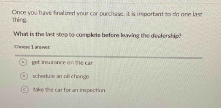 once you have finalized your car purchase, it is important to do one last thing.\nwhat is the last step to complete before leaving the dealership?\nchoose 1 answer:\na get insurance on the car\nb schedule an oil change\nc take the car for an inspection