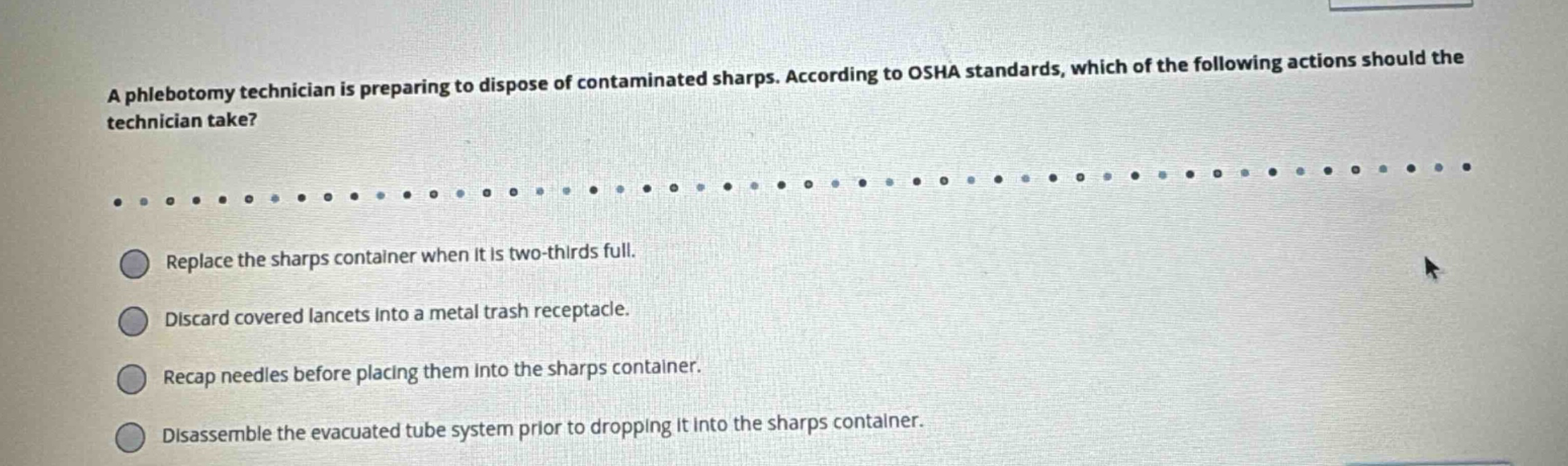 a phlebotomy technician is preparing to dispose of contaminated sharps. according to osha standards, which of the following actions should the technician take?\nreplace the sharps container when it is two - thirds full.\ndiscard covered lancets into a metal trash receptacle.\nrecap needles before placing them into the sharps container.\ndisassemble the evacuated tube system prior to dropping it into the sharps container.
