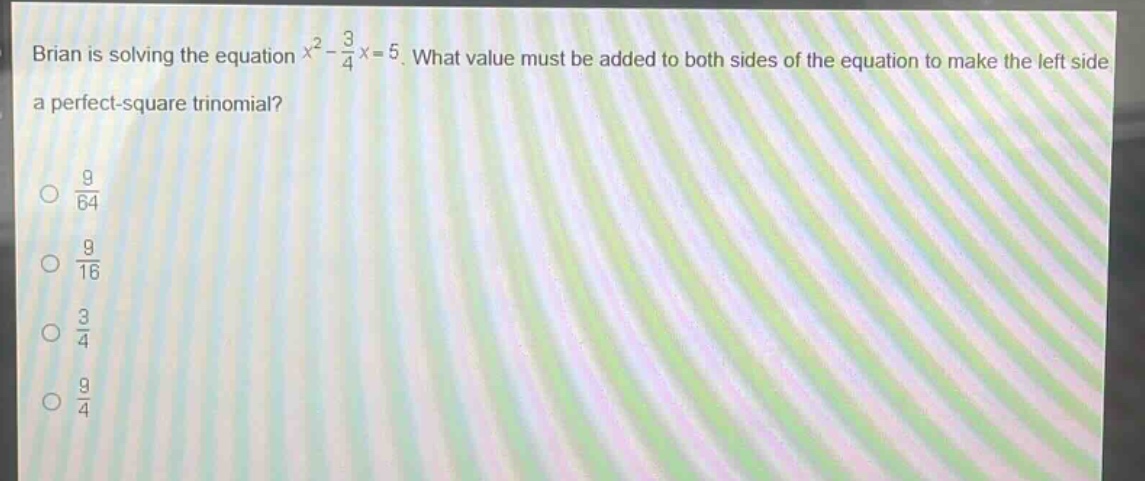 brian is solving the equation $x^{2}-\frac{3}{4}x = 5$. what value must be added to both sides of the equation to make the left side a perfect - square trinomial?\n$\frac{9}{64}$\n$\frac{9}{16}$\n$\frac{3}{4}$\n$\frac{9}{4}$