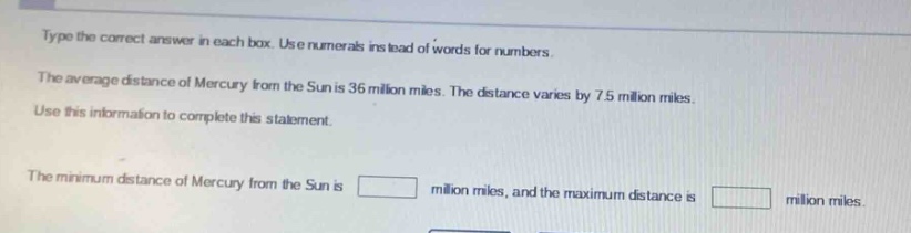 type the correct answer in each box. use numerals instead of words for numbers. the average distance of mercury from the sun is 36 million miles. the distance varies by 7.5 million miles. use this information to complete this statement. the minimum distance of mercury from the sun is million miles, and the maximum distance is million miles.